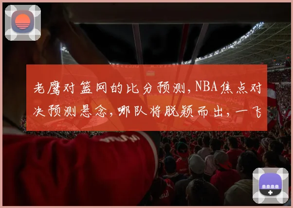 老鹰对篮网的比分预测,NBA焦点对决预测悬念,哪队将脱颖而出,一飞冲天